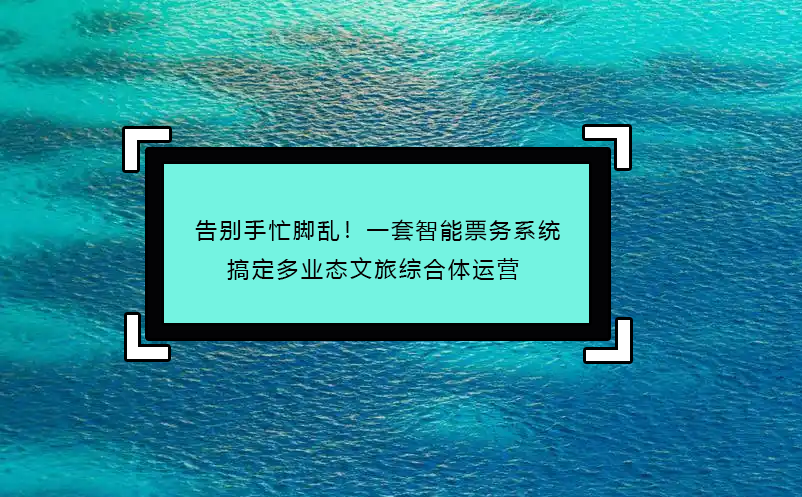 告别手忙脚乱！一套智能票务系统搞定多业态文旅综合体运营 