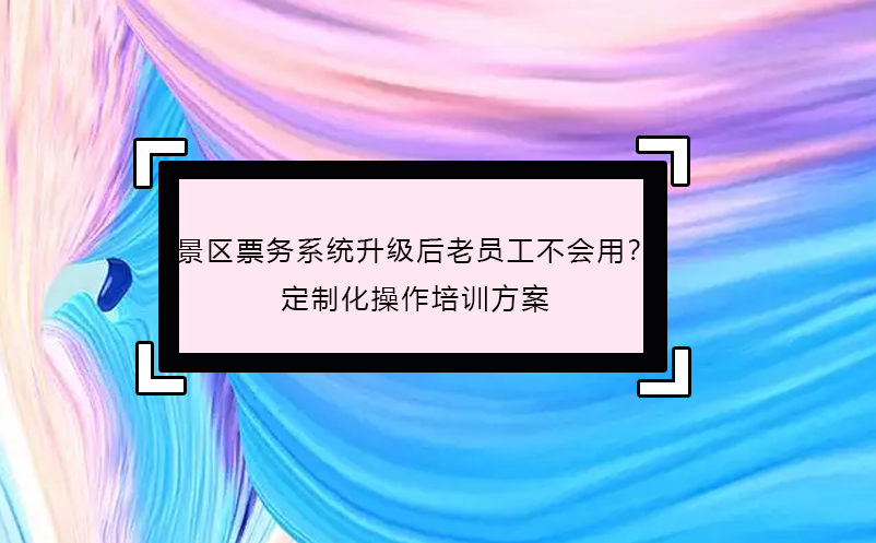 景区票务系统升级后老员工不会用？定制化操作培训方案 